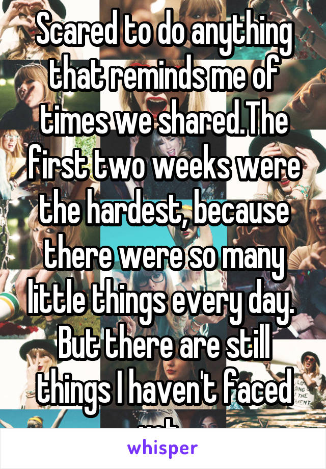 Scared to do anything that reminds me of times we shared.The first two weeks were the hardest, because there were so many little things every day. 
But there are still things I haven't faced yet..