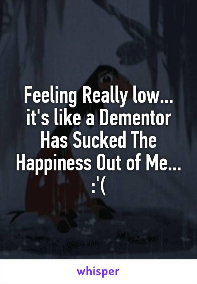 Feeling Really low... it's like a Dementor Has Sucked The Happiness Out of Me... :'(