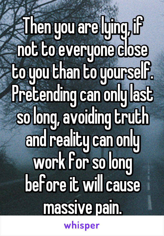 Then you are lying, if not to everyone close to you than to yourself. Pretending can only last so long, avoiding truth and reality can only work for so long before it will cause massive pain.