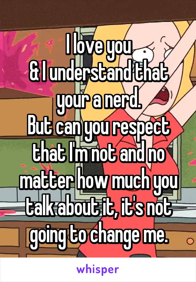 I love you
& I understand that your a nerd.
But can you respect that I'm not and no matter how much you talk about it, it's not going to change me.