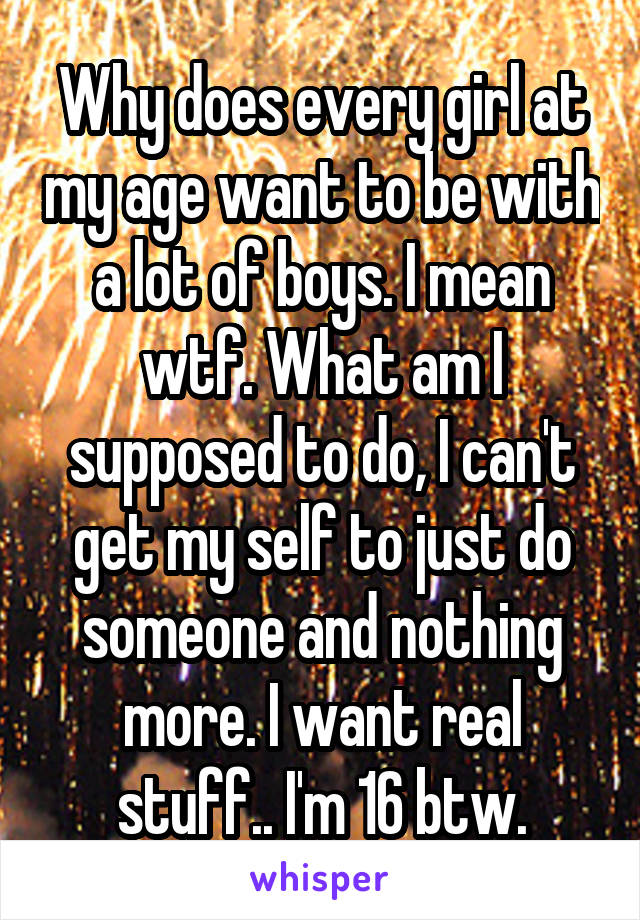 Why does every girl at my age want to be with a lot of boys. I mean wtf. What am I supposed to do, I can't get my self to just do someone and nothing more. I want real stuff.. I'm 16 btw.