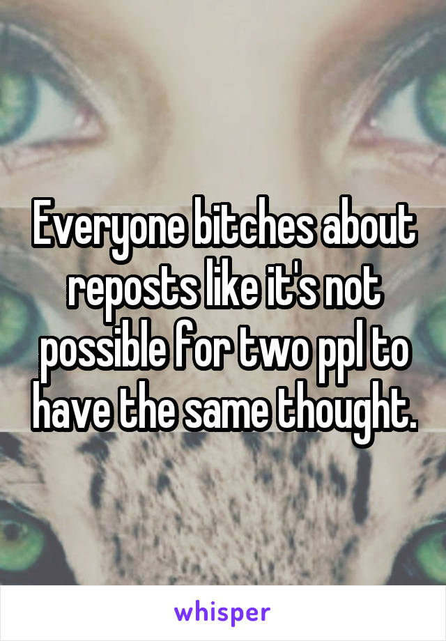 Everyone bitches about reposts like it's not possible for two ppl to have the same thought.