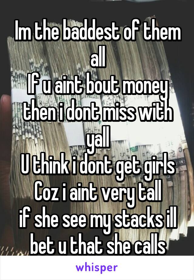 Im the baddest of them all
If u aint bout money then i dont miss with yall
U think i dont get girls
Coz i aint very tall
if she see my stacks ill bet u that she calls