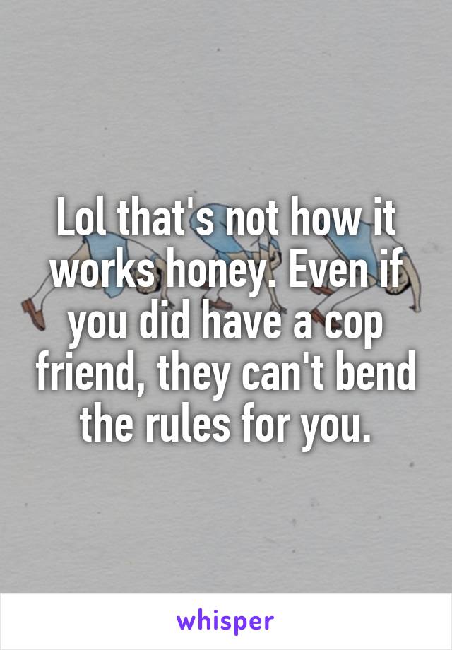 Lol that's not how it works honey. Even if you did have a cop friend, they can't bend the rules for you.