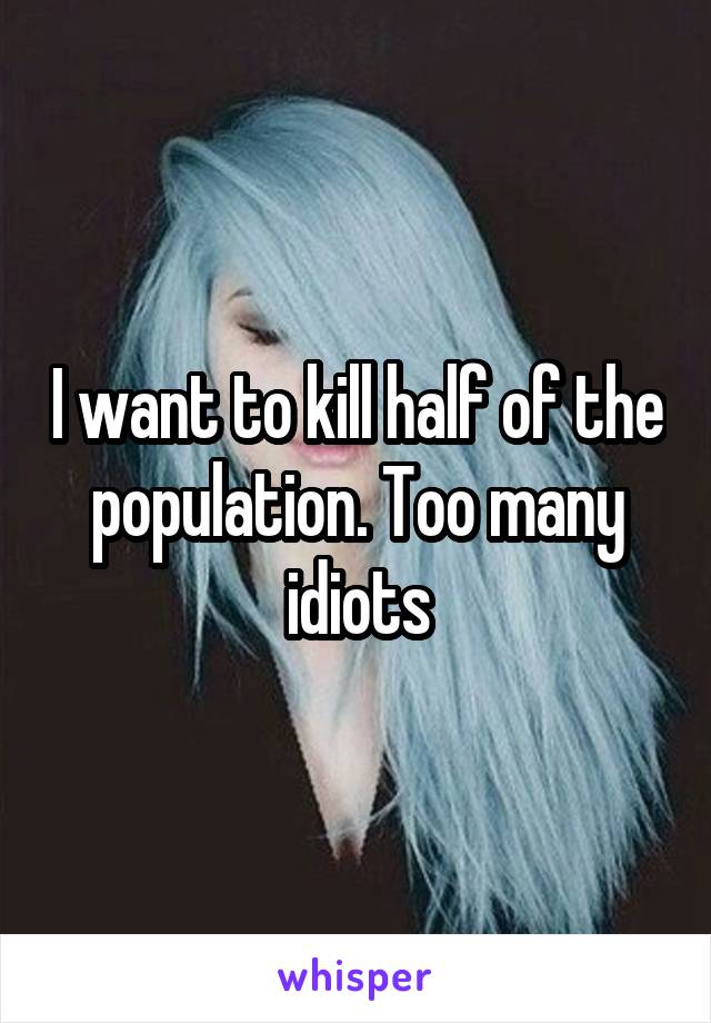 I want to kill half of the population. Too many idiots