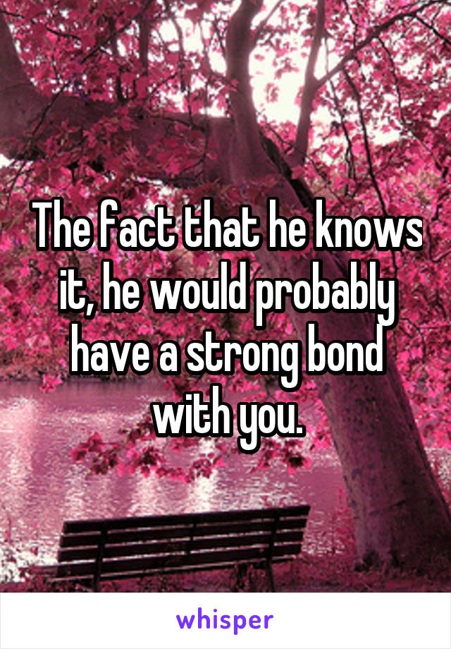 The fact that he knows it, he would probably have a strong bond with you.