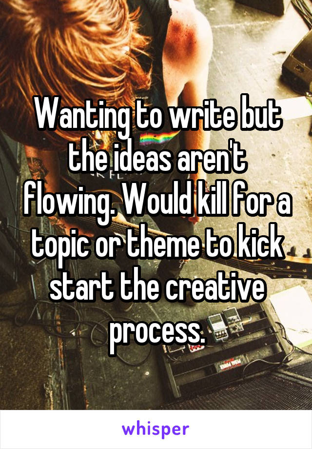 Wanting to write but the ideas aren't flowing. Would kill for a topic or theme to kick start the creative process.