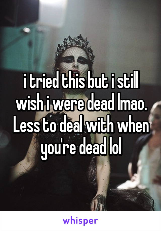 i tried this but i still wish i were dead lmao. Less to deal with when you're dead lol