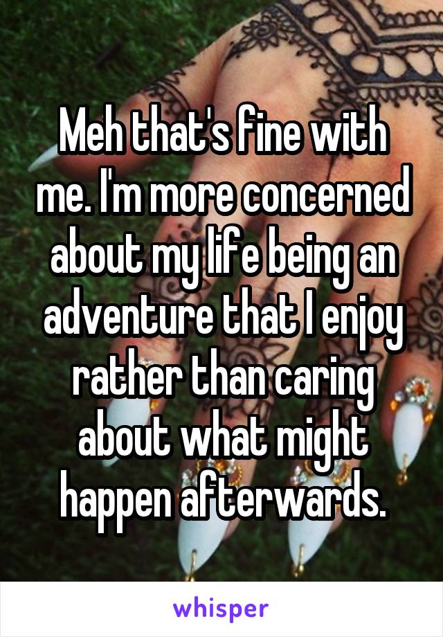 Meh that's fine with me. I'm more concerned about my life being an adventure that I enjoy rather than caring about what might happen afterwards.
