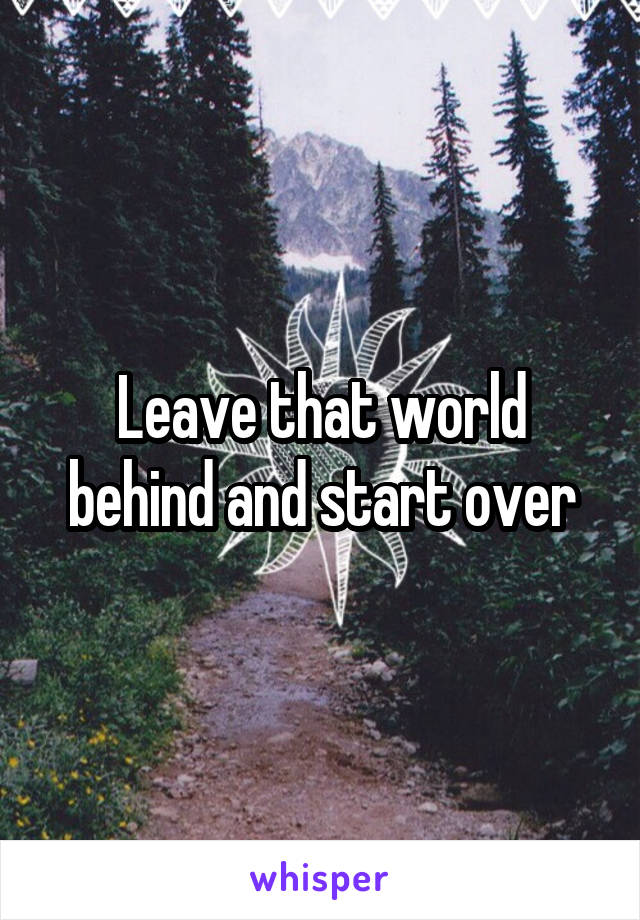 Leave that world behind and start over