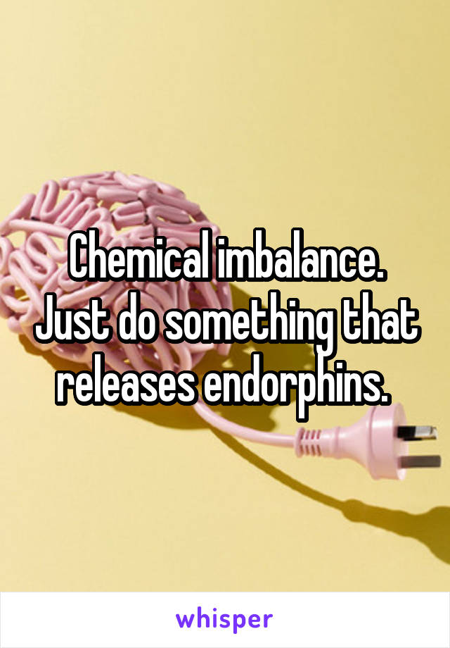 Chemical imbalance. Just do something that releases endorphins. 