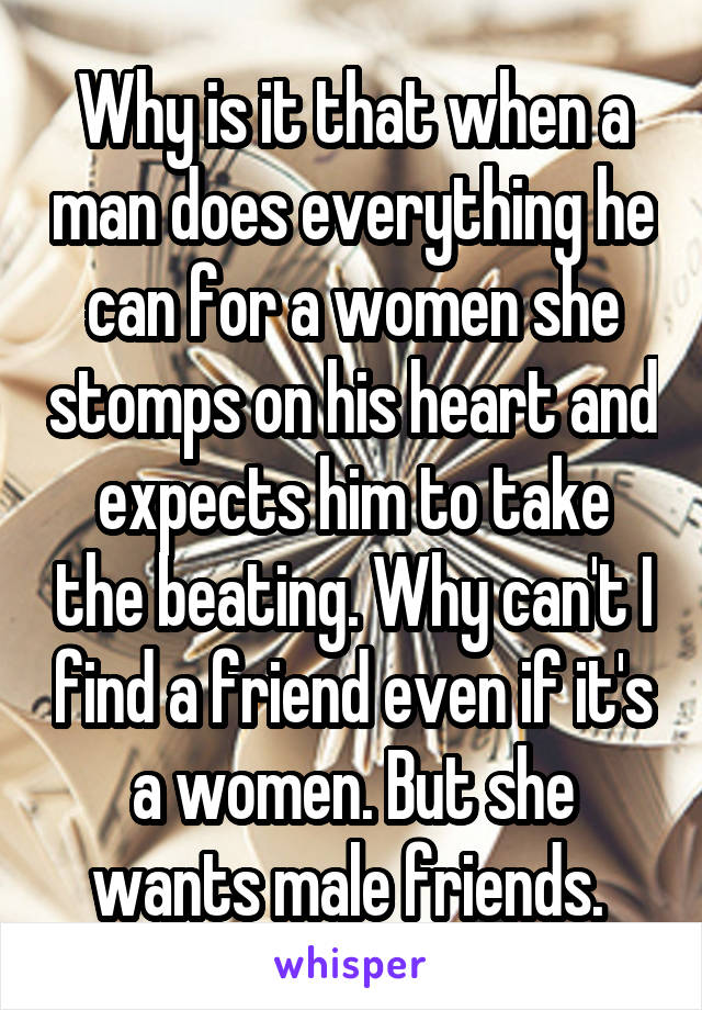 Why is it that when a man does everything he can for a women she stomps on his heart and expects him to take the beating. Why can't I find a friend even if it's a women. But she wants male friends. 