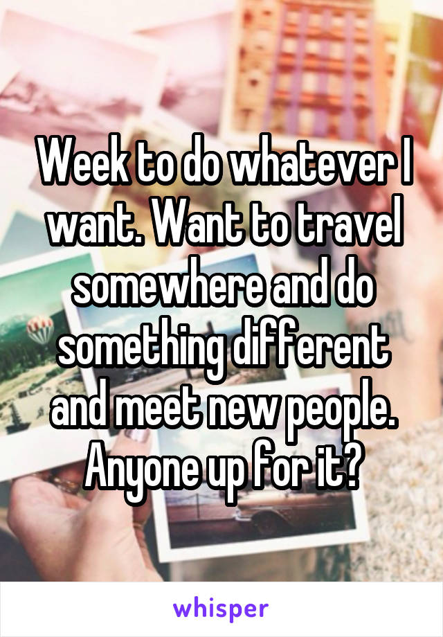 Week to do whatever I want. Want to travel somewhere and do something different and meet new people. Anyone up for it?