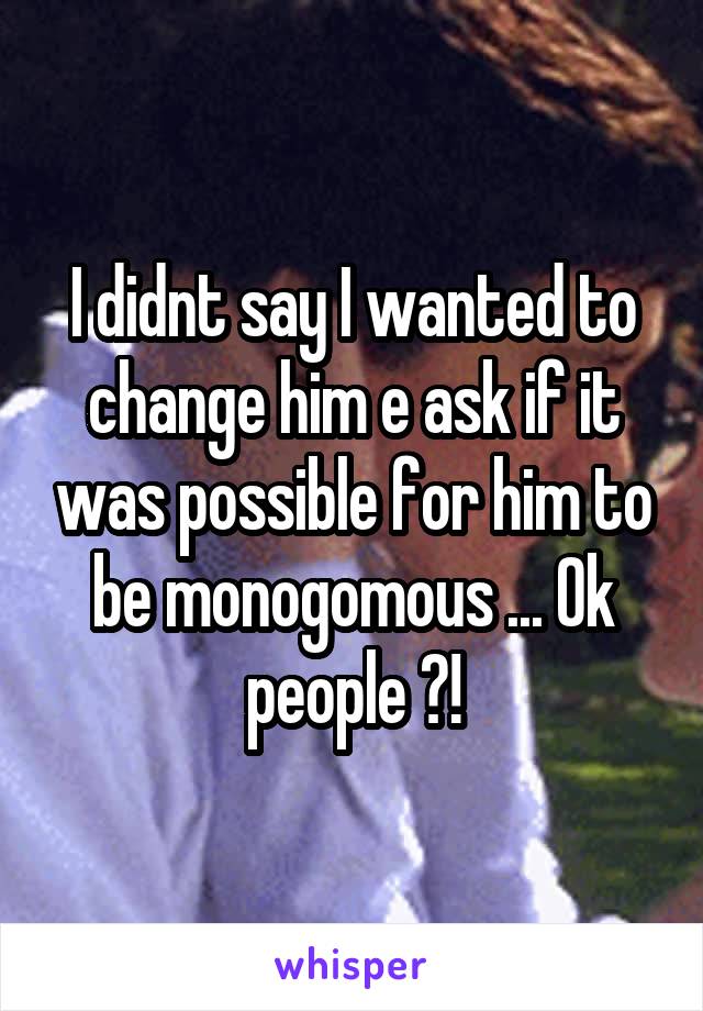 I didnt say I wanted to change him e ask if it was possible for him to be monogomous ... Ok people ?!