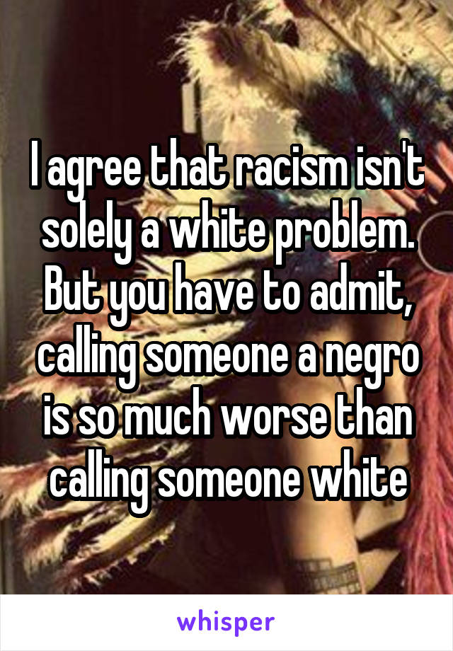 I agree that racism isn't solely a white problem. But you have to admit, calling someone a negro is so much worse than calling someone white