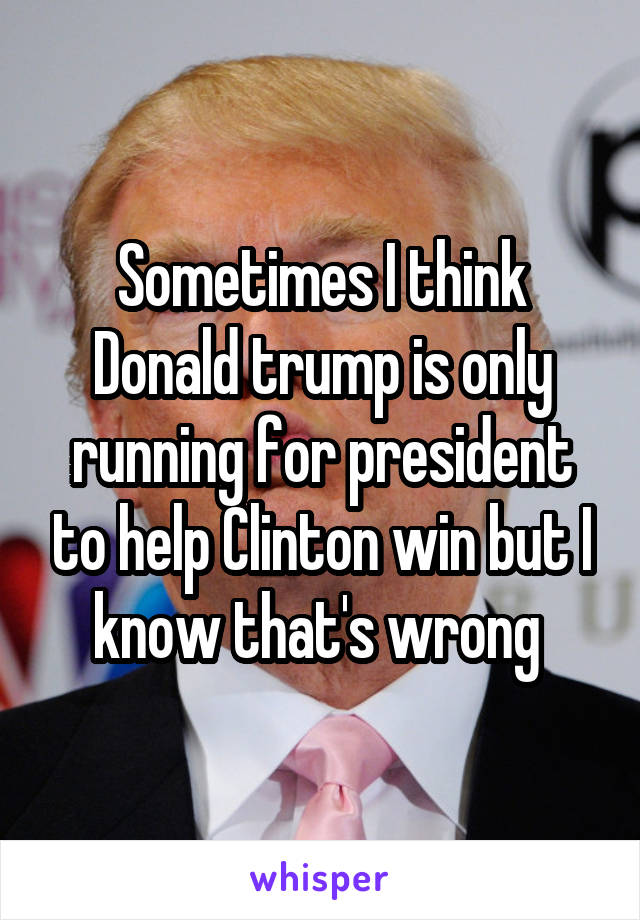 Sometimes I think Donald trump is only running for president to help Clinton win but I know that's wrong 