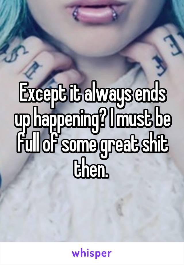 Except it always ends up happening? I must be full of some great shit then. 