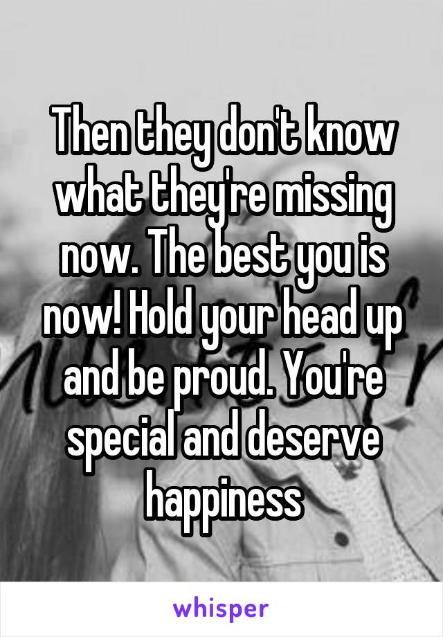 Then they don't know what they're missing now. The best you is now! Hold your head up and be proud. You're special and deserve happiness