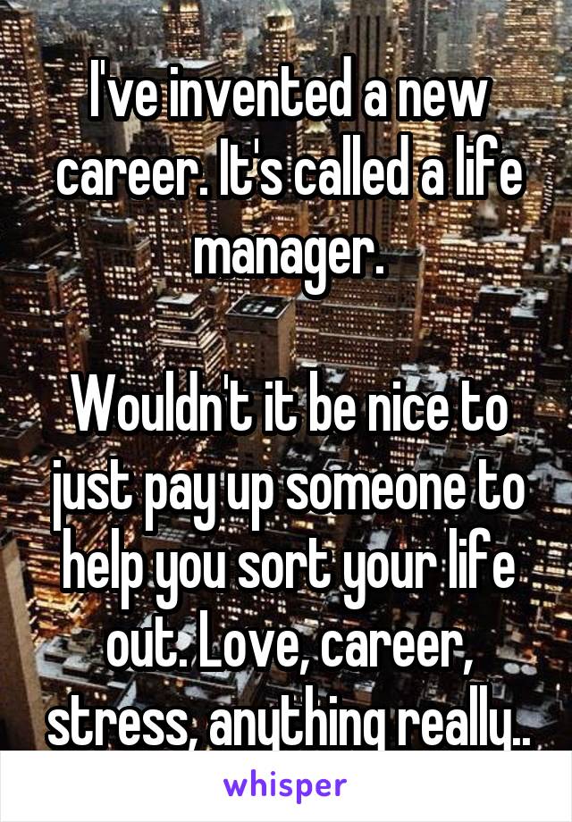 I've invented a new career. It's called a life manager.

Wouldn't it be nice to just pay up someone to help you sort your life out. Love, career, stress, anything really..