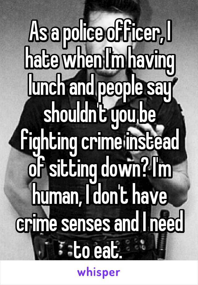 As a police officer, I hate when I'm having lunch and people say shouldn't you be fighting crime instead of sitting down? I'm human, I don't have crime senses and I need to eat. 