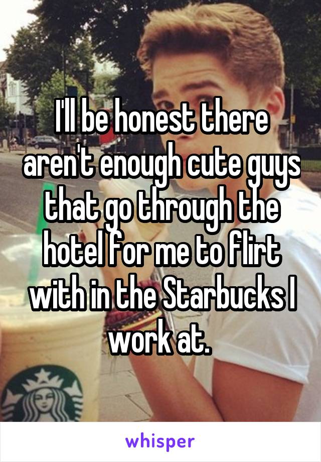I'll be honest there aren't enough cute guys that go through the hotel for me to flirt with in the Starbucks I work at. 