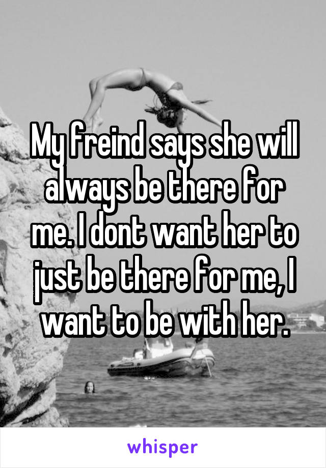 My freind says she will always be there for me. I dont want her to just be there for me, I want to be with her.