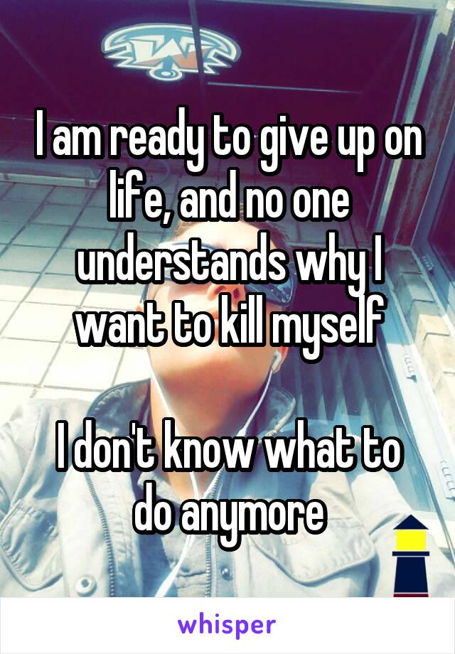 I am ready to give up on life, and no one understands why I want to kill myself

I don't know what to do anymore