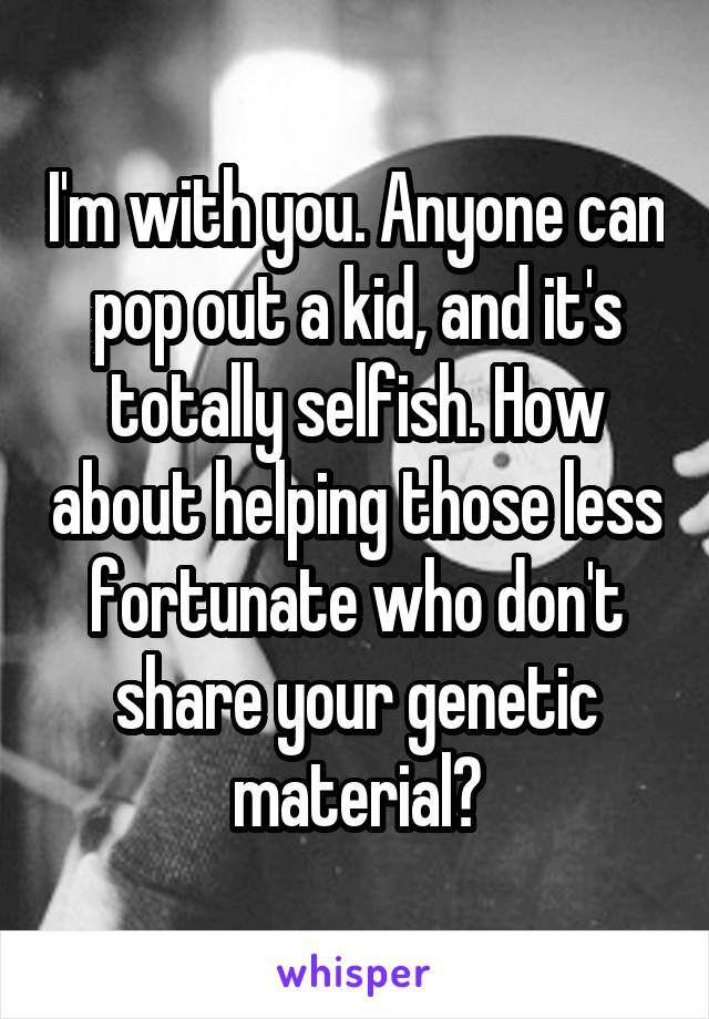 I'm with you. Anyone can pop out a kid, and it's totally selfish. How about helping those less fortunate who don't share your genetic material?