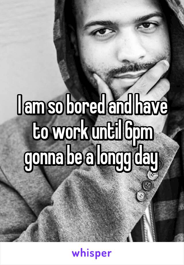 I am so bored and have to work until 6pm gonna be a longg day 