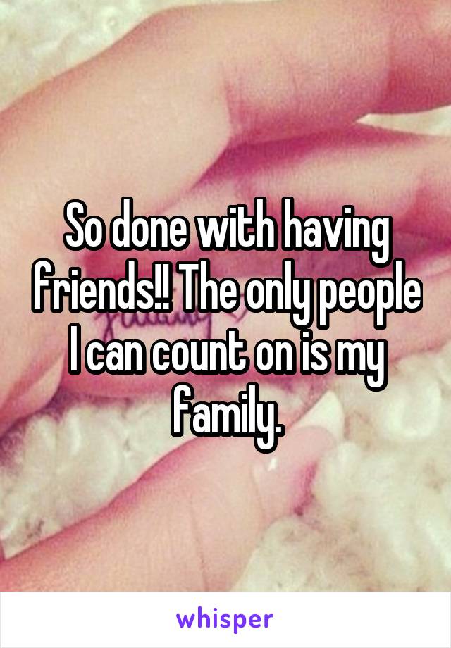 So done with having friends!! The only people I can count on is my family.