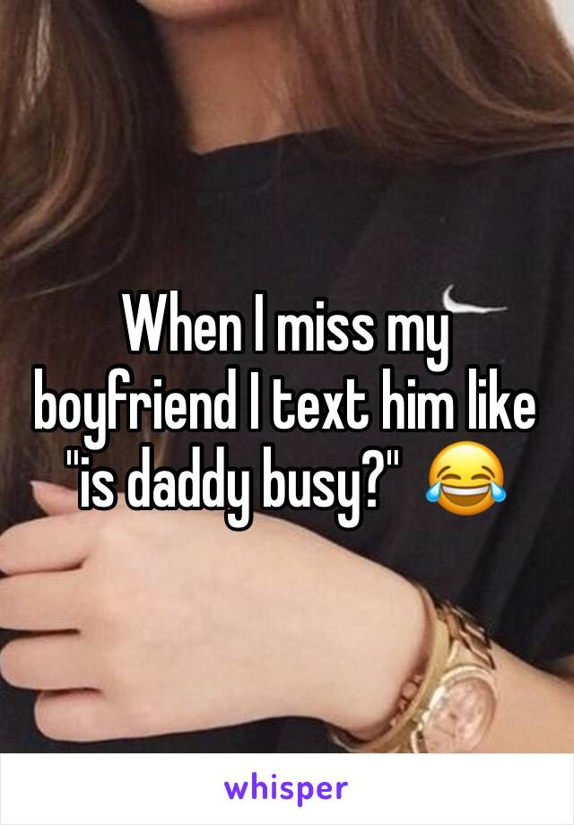 When I miss my boyfriend I text him like "is daddy busy?"  😂