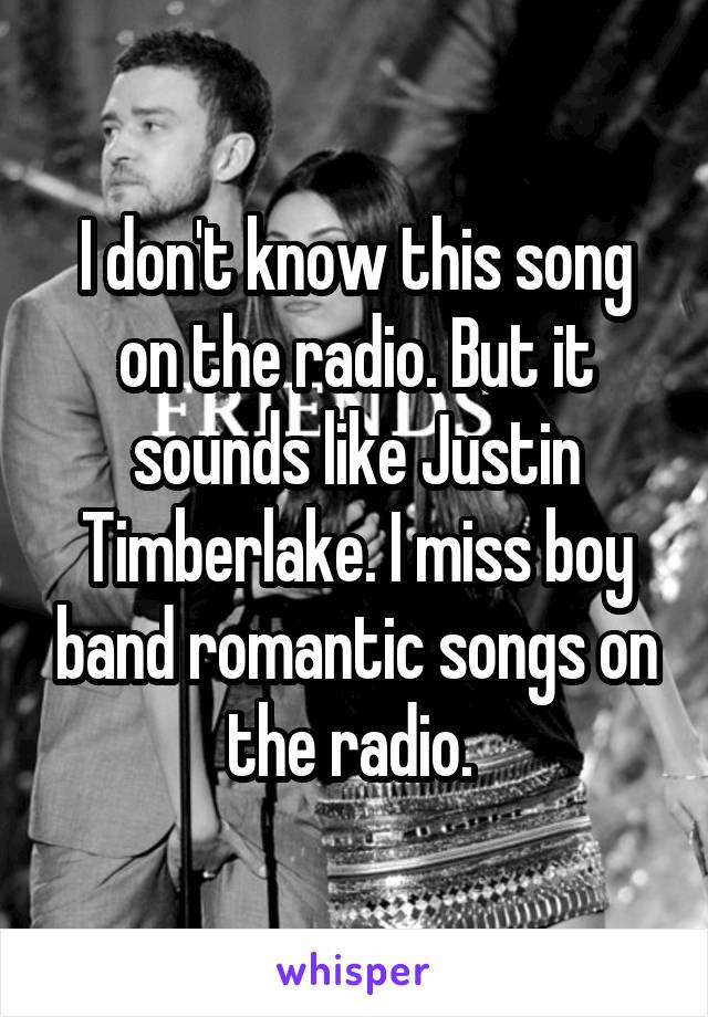 I don't know this song on the radio. But it sounds like Justin Timberlake. I miss boy band romantic songs on the radio. 