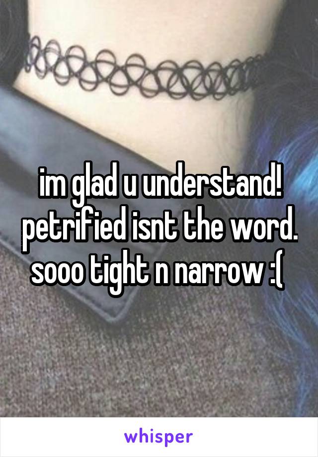 im glad u understand! petrified isnt the word. sooo tight n narrow :( 