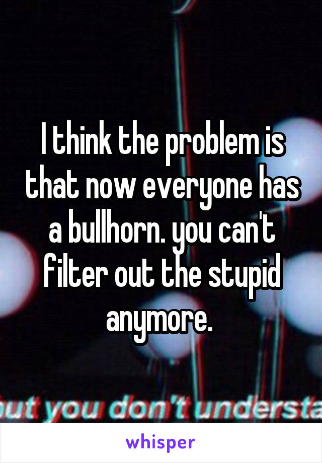 I think the problem is that now everyone has a bullhorn. you can't filter out the stupid anymore. 