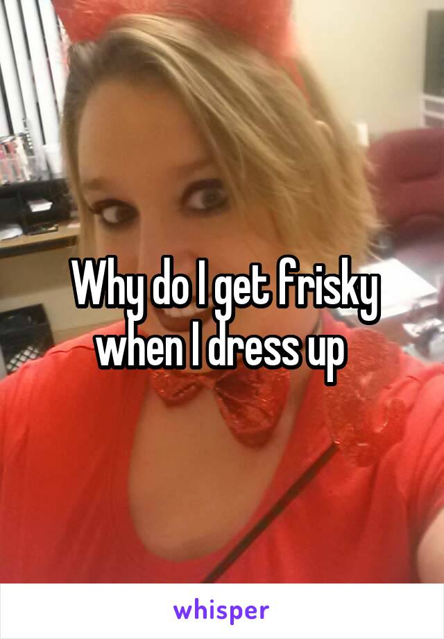 Why do I get frisky when I dress up 