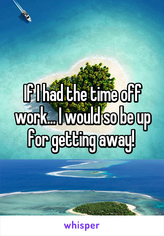 If I had the time off work... I would so be up for getting away! 