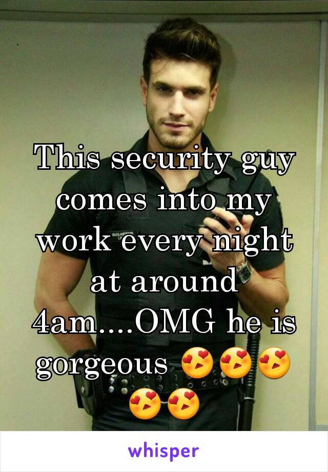 This security guy comes into my work every night at around 4am....OMG he is gorgeous 😍😍😍😍😍