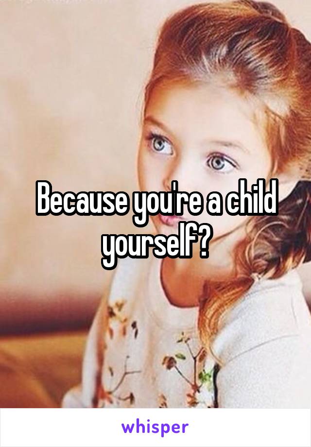 Because you're a child yourself?