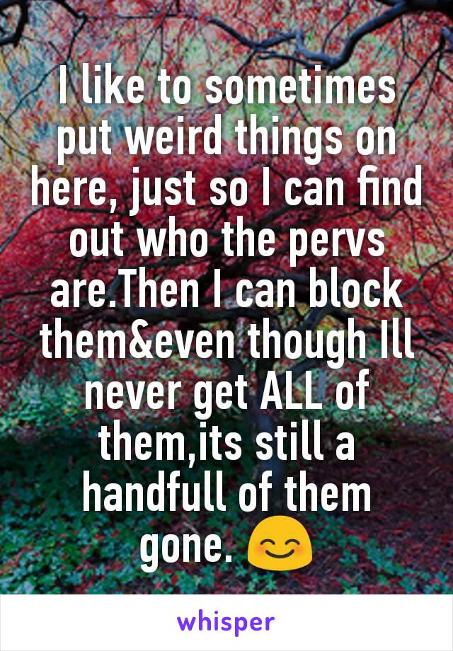 I like to sometimes put weird things on here, just so I can find out who the pervs are.Then I can block them&even though Ill never get ALL of them,its still a handfull of them gone. 😊