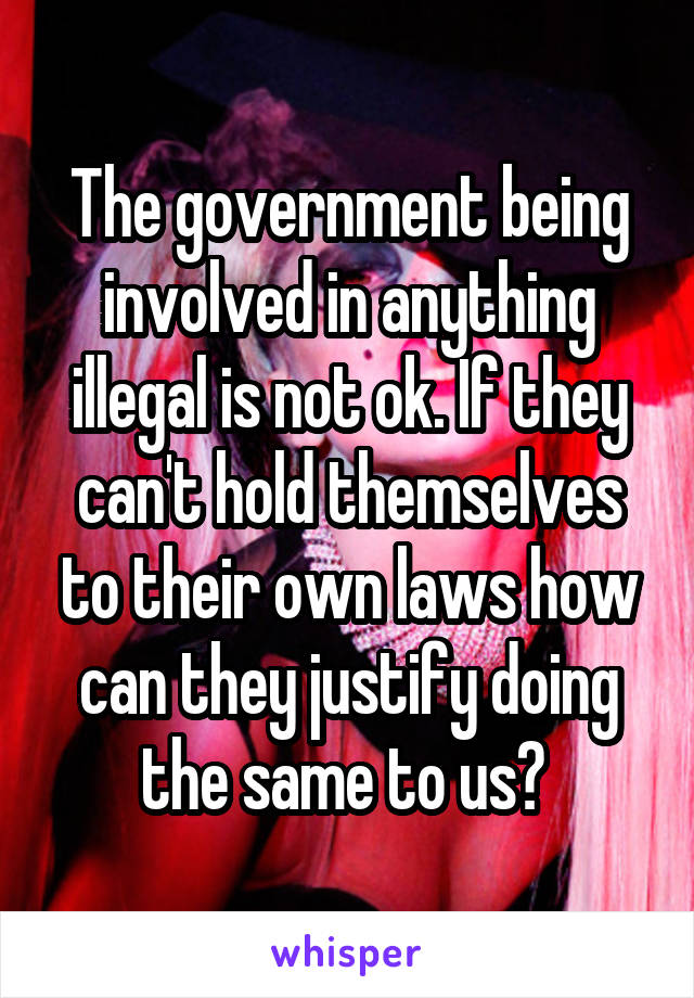 The government being involved in anything illegal is not ok. If they can't hold themselves to their own laws how can they justify doing the same to us? 