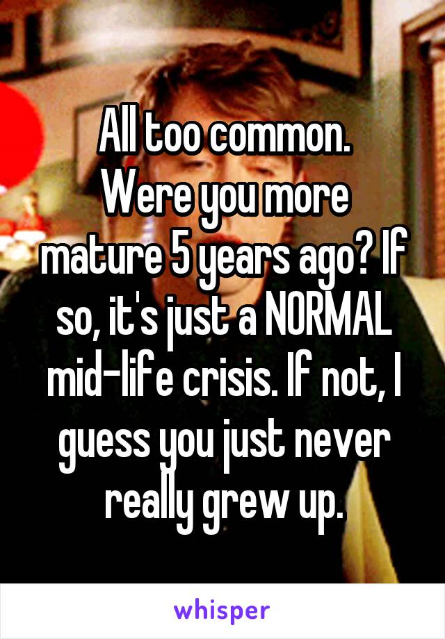 All too common.
Were you more mature 5 years ago? If so, it's just a NORMAL mid-life crisis. If not, I guess you just never really grew up.