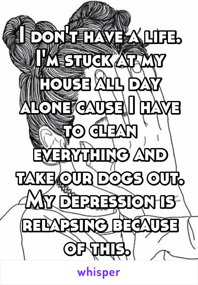 I don't have a life. I'm stuck at my house all day alone cause I have to clean everything and take our dogs out. My depression is relapsing because of this. 