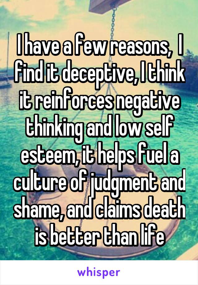 I have a few reasons,  I find it deceptive, I think it reinforces negative thinking and low self esteem, it helps fuel a culture of judgment and shame, and claims death is better than life