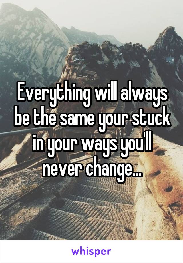 Everything will always be the same your stuck in your ways you'll never change...