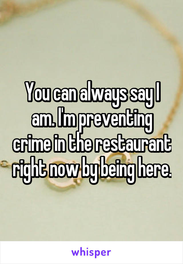 You can always say I am. I'm preventing crime in the restaurant right now by being here.