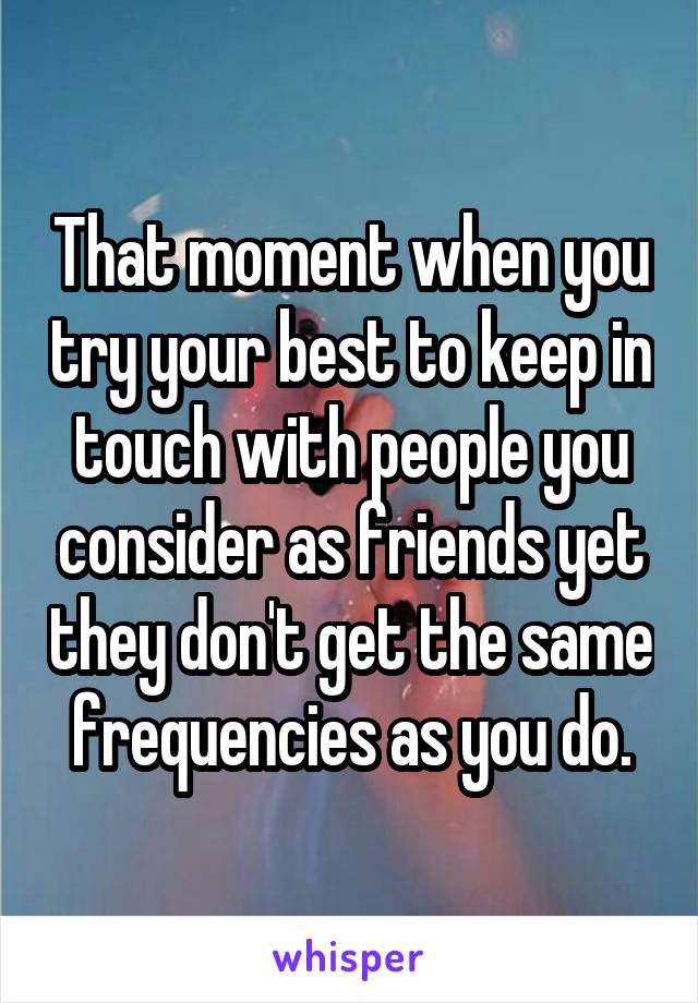 That moment when you try your best to keep in touch with people you consider as friends yet they don't get the same frequencies as you do.