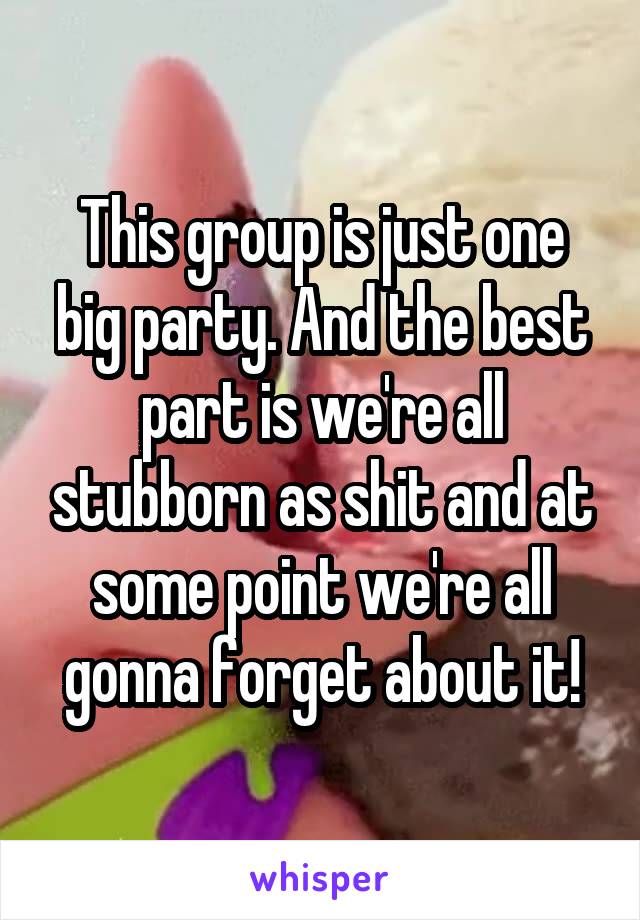 This group is just one big party. And the best part is we're all stubborn as shit and at some point we're all gonna forget about it!