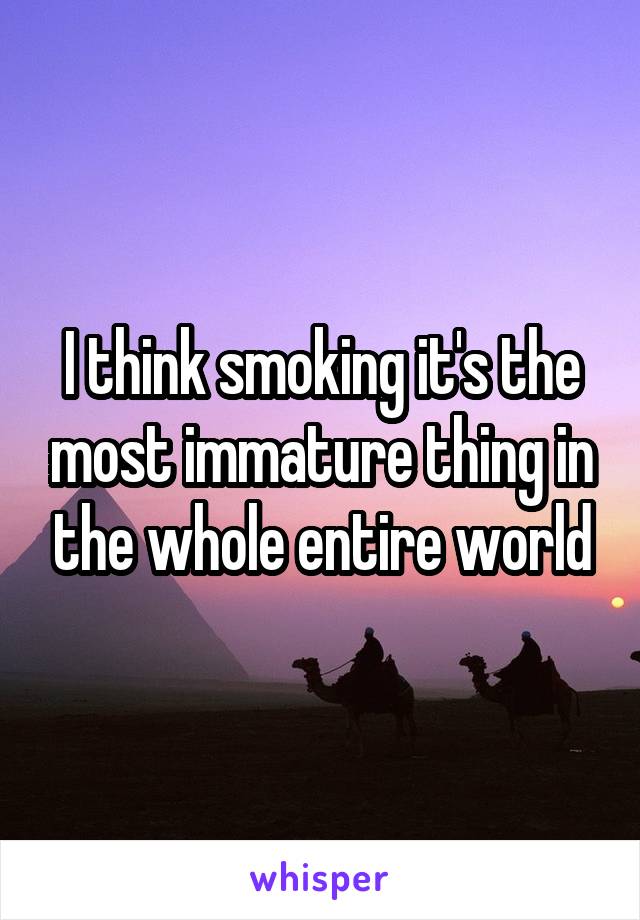 I think smoking it's the most immature thing in the whole entire world