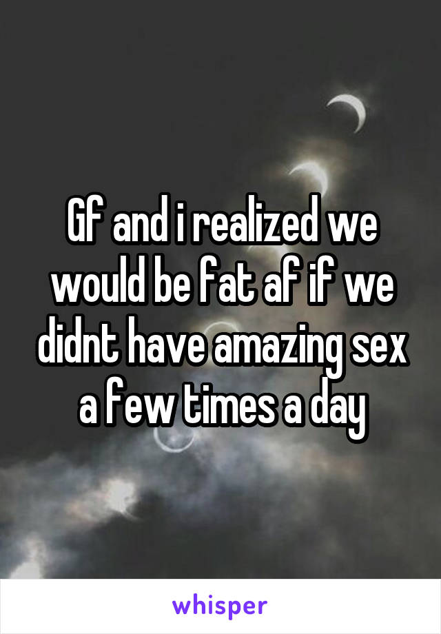 Gf and i realized we would be fat af if we didnt have amazing sex a few times a day