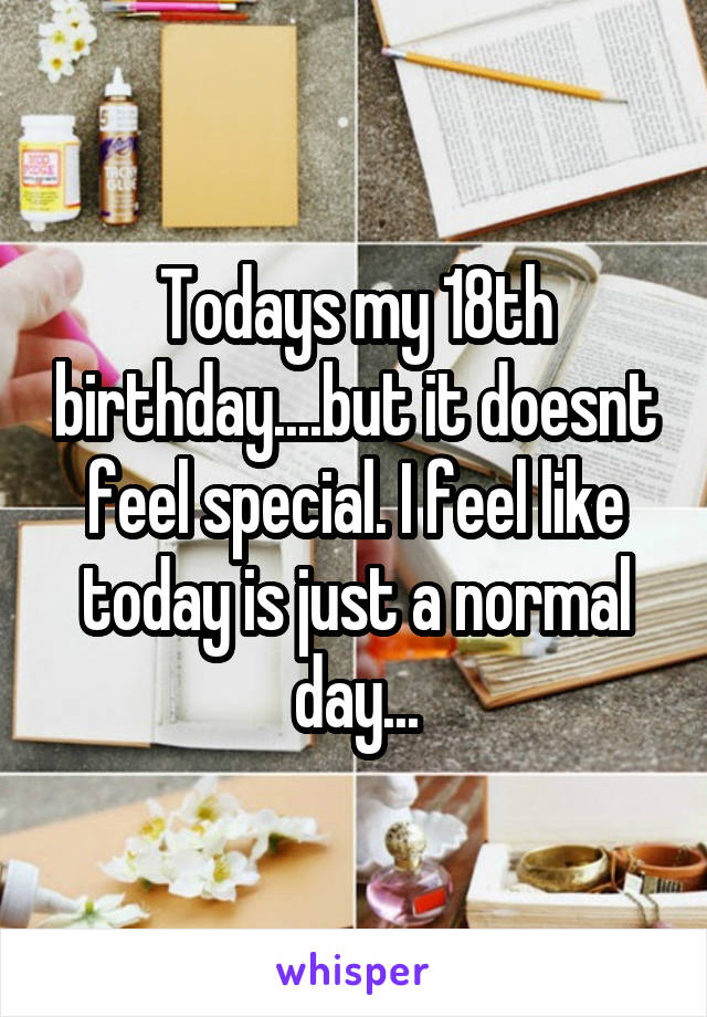 Todays my 18th birthday....but it doesnt feel special. I feel like today is just a normal day...